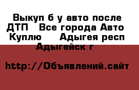 Выкуп б/у авто после ДТП - Все города Авто » Куплю   . Адыгея респ.,Адыгейск г.